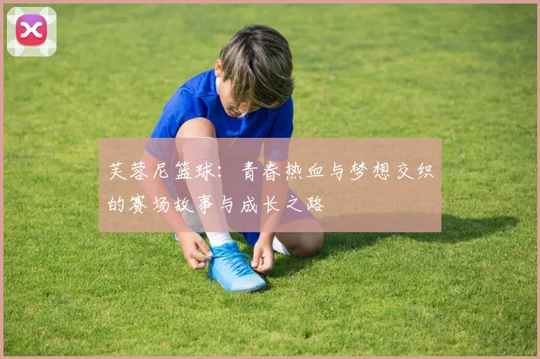 芙蓉尼篮球：青春热血与梦想交织的赛场故事与成长之路