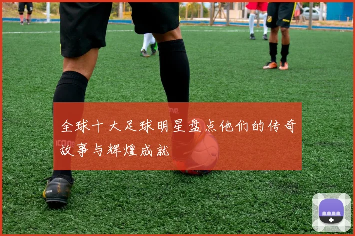 全球十大足球明星盘点他们的传奇故事与辉煌成就