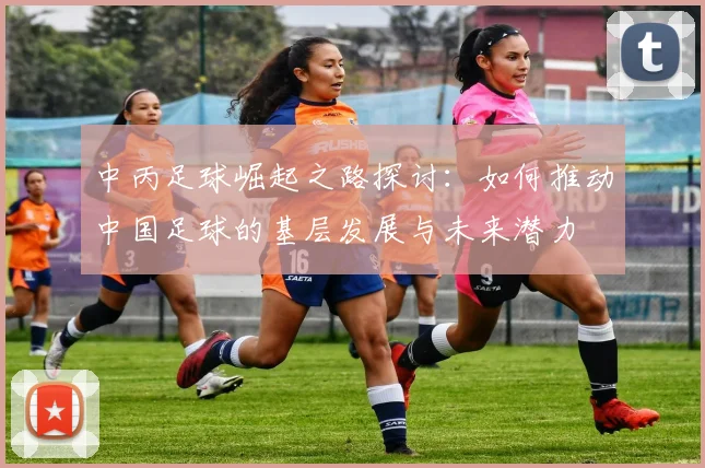 中丙足球崛起之路探讨：如何推动中国足球的基层发展与未来潜力