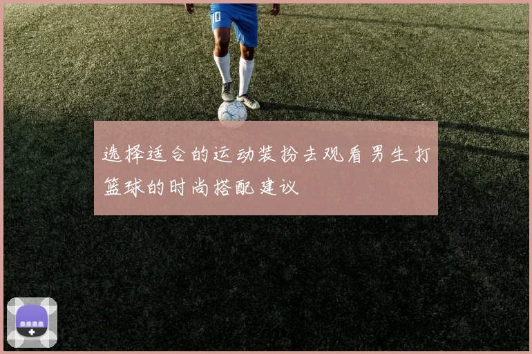 选择适合的运动装扮去观看男生打篮球的时尚搭配建议