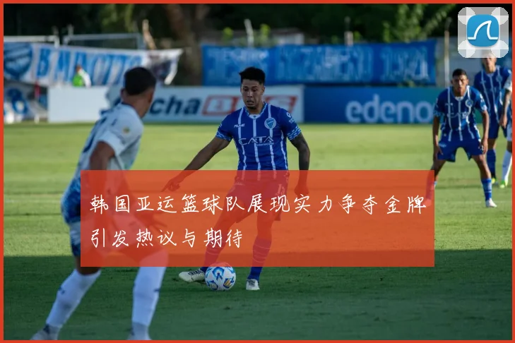 韩国亚运篮球队展现实力争夺金牌引发热议与期待