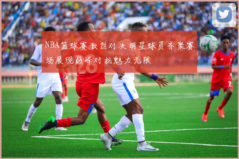 NBA篮球赛激烈对决明星球员齐聚赛场展现巅峰对抗魅力无限